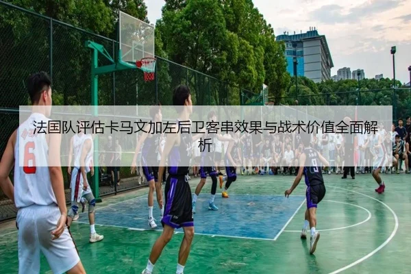 法国队评估卡马文加左后卫客串效果与战术价值全面解析