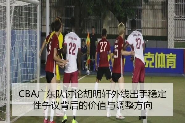 CBA广东队讨论胡明轩外线出手稳定性争议背后的价值与调整方向