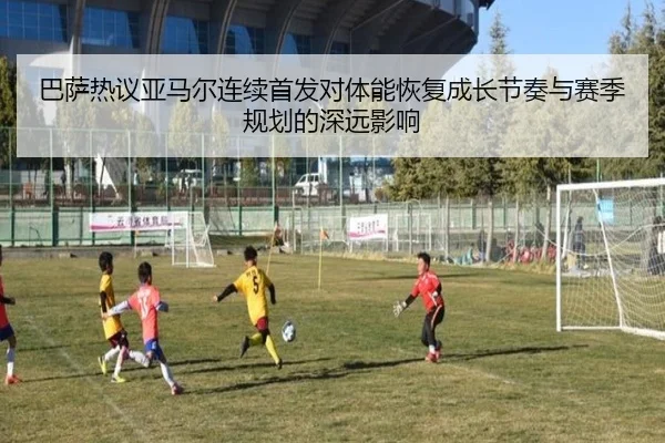 巴萨热议亚马尔连续首发对体能恢复成长节奏与赛季规划的深远影响