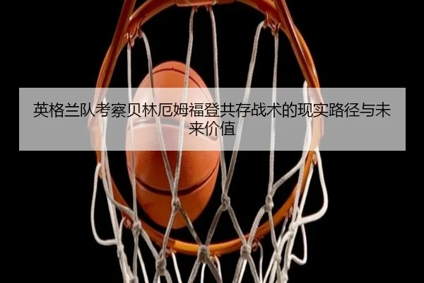 英格兰队考察贝林厄姆福登共存战术的现实路径与未来价值