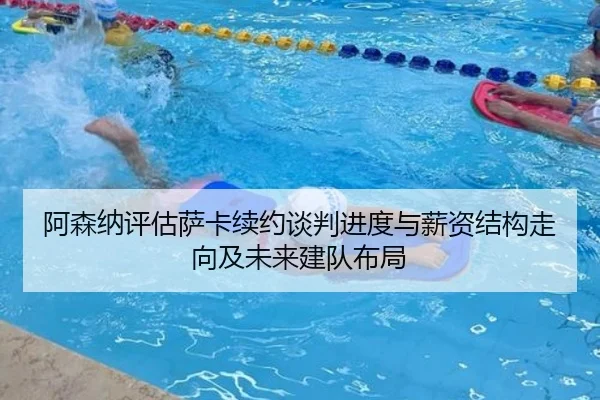 阿森纳评估萨卡续约谈判进度与薪资结构走向及未来建队布局