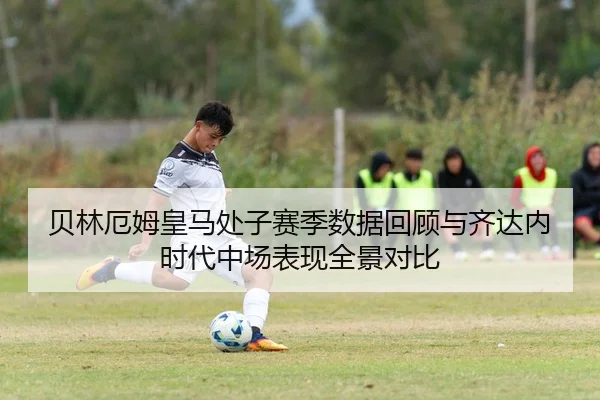 贝林厄姆皇马处子赛季数据回顾与齐达内时代中场表现全景对比