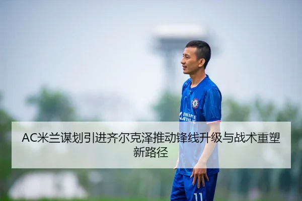 AC米兰谋划引进齐尔克泽推动锋线升级与战术重塑新路径