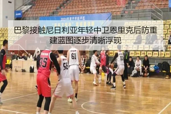 巴黎接触尼日利亚年轻中卫恩里克后防重建蓝图逐步清晰浮现