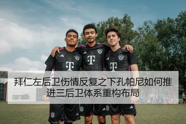 拜仁左后卫伤情反复之下孔帕尼如何推进三后卫体系重构布局