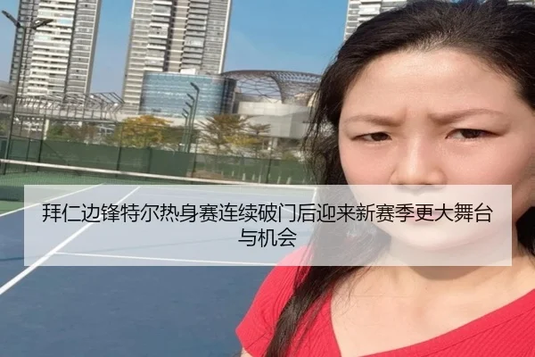 拜仁边锋特尔热身赛连续破门后迎来新赛季更大舞台与机会